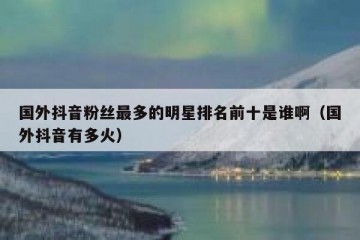 国外抖音粉丝最多的明星排名前十是谁啊（国外抖音有多火）