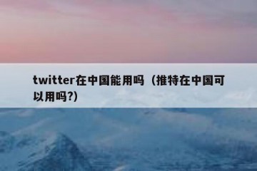 twitter在中国能用吗（推特在中国可以用吗?）