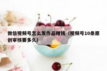 微信视频号怎么发作品赚钱（视频号10条原创审核要多久）