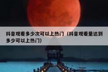 抖音观看多少次可以上热门（抖音观看量达到多少可以上热门）