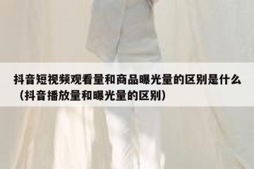 抖音短视频观看量和商品曝光量的区别是什么（抖音播放量和曝光量的区别）