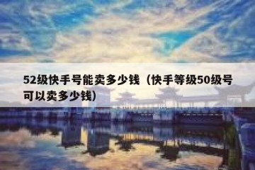 52级快手号能卖多少钱（快手等级50级号可以卖多少钱）