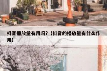 抖音播放量有用吗?（抖音的播放量有什么作用）