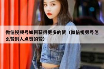 微信视频号如何获得更多的赞（微信视频号怎么赞别人点赞的赞）
