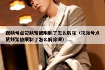视频号点赞频繁被限制了怎么解除（视频号点赞频繁被限制了怎么解除呢）