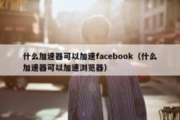 什么加速器可以加速facebook（什么加速器可以加速浏览器）