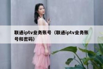 联通iptv业务账号（联通iptv业务账号和密码）