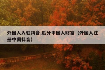 外国人入驻抖音,瓜分中国人财富（外国人注册中国抖音）