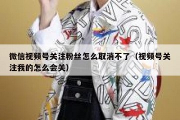 微信视频号关注粉丝怎么取消不了（视频号关注我的怎么会关）