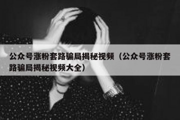 公众号涨粉套路骗局揭秘视频（公众号涨粉套路骗局揭秘视频大全）