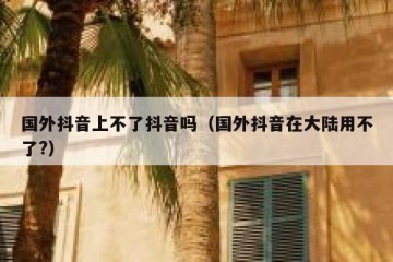 国外抖音上不了抖音吗（国外抖音在大陆用不了?）