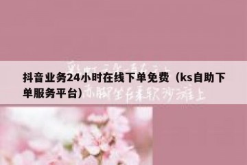 抖音业务24小时在线下单免费（ks自助下单服务平台）