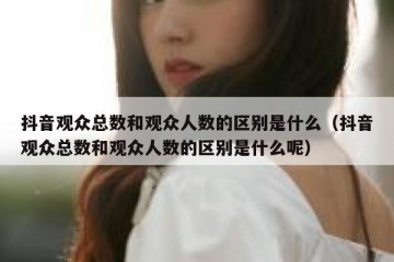 抖音观众总数和观众人数的区别是什么（抖音观众总数和观众人数的区别是什么呢）