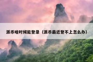 派币啥时候能登录（派币最近登不上怎么办）