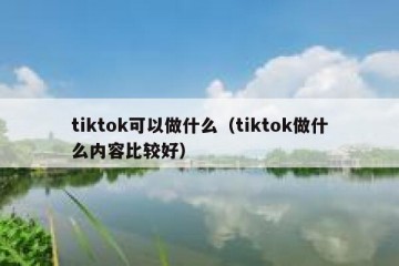 tiktok可以做什么（tiktok做什么内容比较好）