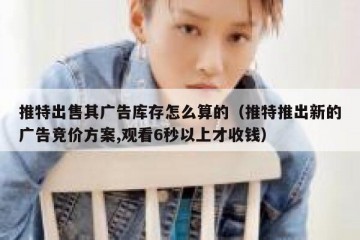 推特出售其广告库存怎么算的（推特推出新的广告竞价方案,观看6秒以上才收钱）