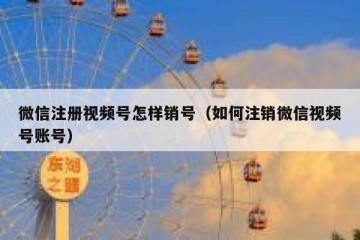 微信注册视频号怎样销号（如何注销微信视频号账号）