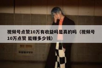 视频号点赞10万有收益吗是真的吗（视频号10万点赞 能赚多少钱）