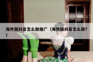 海外版抖音怎么做推广（海外版抖音怎么做?）