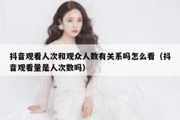 抖音观看人次和观众人数有关系吗怎么看（抖音观看量是人次数吗）
