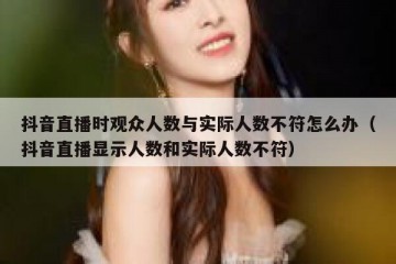 抖音直播时观众人数与实际人数不符怎么办（抖音直播显示人数和实际人数不符）
