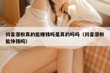 抖音涨粉真的能赚钱吗是真的吗吗（抖音涨粉能挣钱吗）