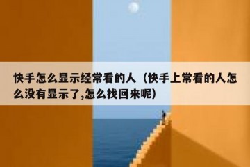 快手怎么显示经常看的人（快手上常看的人怎么没有显示了,怎么找回来呢）