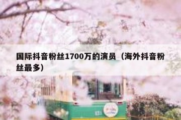 国际抖音粉丝1700万的演员（海外抖音粉丝最多）