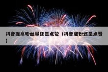 抖音提高粉丝量还是点赞（抖音涨粉还是点赞）