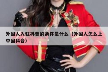 外国人入驻抖音的条件是什么（外国人怎么上中国抖音）