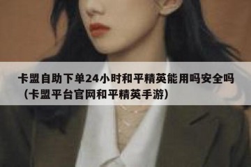 卡盟自助下单24小时和平精英能用吗安全吗（卡盟平台官网和平精英手游）