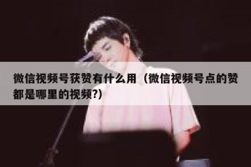微信视频号获赞有什么用（微信视频号点的赞都是哪里的视频?）