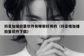 抖音加播放量软件有哪些好用的（抖音增加播放量软件下载）