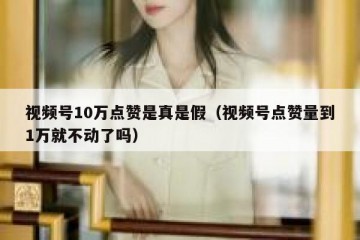 视频号10万点赞是真是假（视频号点赞量到1万就不动了吗）