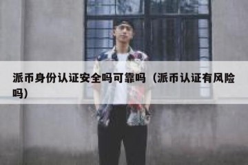 派币身份认证安全吗可靠吗（派币认证有风险吗）