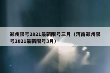 郑州限号2021最新限号三月（河南郑州限号2021最新限号3月）