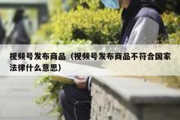 视频号发布商品（视频号发布商品不符合国家法律什么意思）