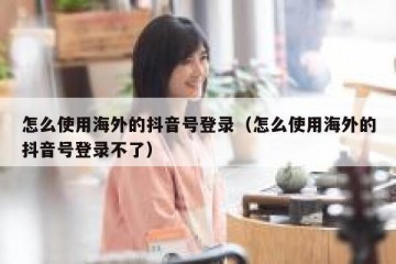 怎么使用海外的抖音号登录（怎么使用海外的抖音号登录不了）