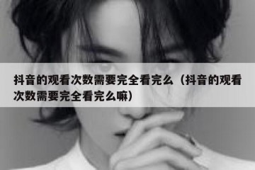 抖音的观看次数需要完全看完么（抖音的观看次数需要完全看完么嘛）