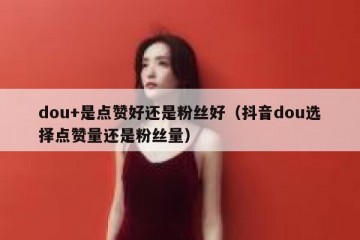 dou+是点赞好还是粉丝好（抖音dou选择点赞量还是粉丝量）