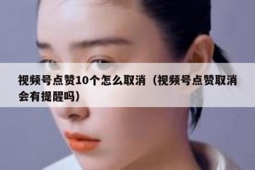 视频号点赞10个怎么取消（视频号点赞取消会有提醒吗）