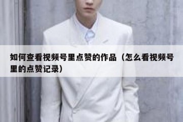 如何查看视频号里点赞的作品（怎么看视频号里的点赞记录）
