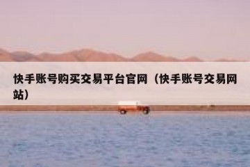 快手账号购买交易平台官网（快手账号交易网站）