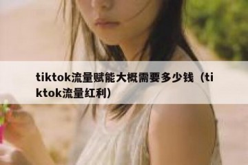 tiktok流量赋能大概需要多少钱（tiktok流量红利）