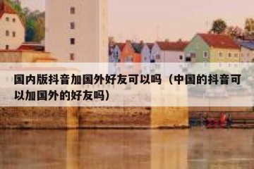 国内版抖音加国外好友可以吗（中国的抖音可以加国外的好友吗）