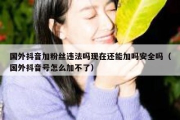 国外抖音加粉丝违法吗现在还能加吗安全吗（国外抖音号怎么加不了）