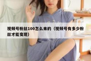 视频号粉丝100怎么来的（视频号有多少粉丝才能变现）