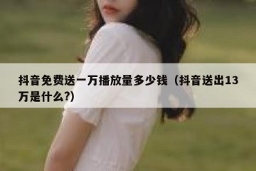 抖音免费送一万播放量多少钱（抖音送出13万是什么?）