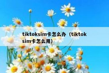 tiktoksim卡怎么办（tiktoksim卡怎么用）