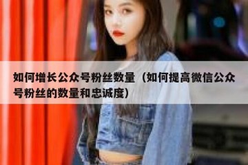如何增长公众号粉丝数量（如何提高微信公众号粉丝的数量和忠诚度）